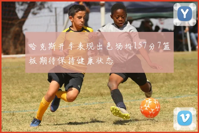 哈克斯开季表现出色场均157分7篮板期待保持健康状态