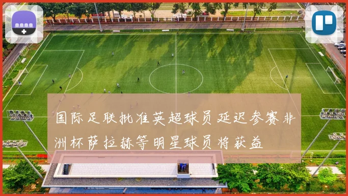 国际足联批准英超球员延迟参赛非洲杯萨拉赫等明星球员将获益