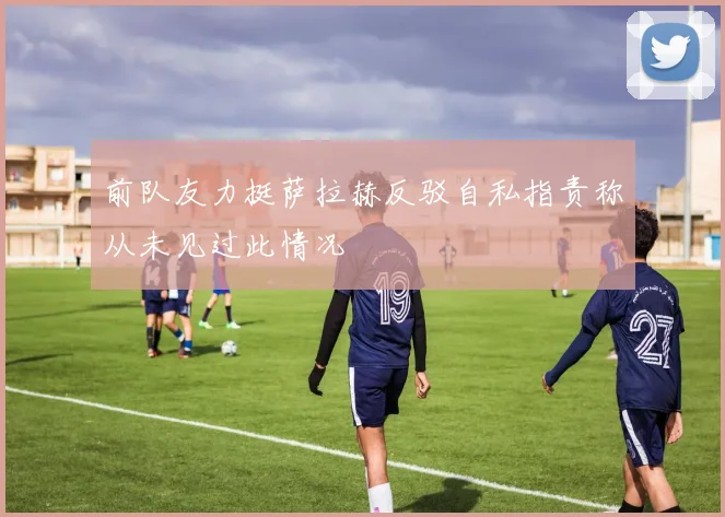 前队友力挺萨拉赫反驳自私指责称从未见过此情况