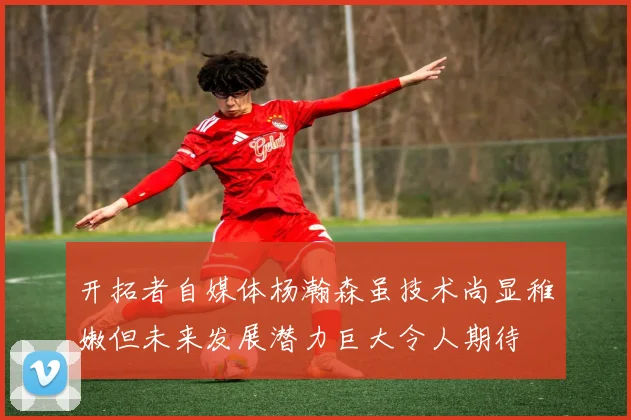 开拓者自媒体杨瀚森虽技术尚显稚嫩但未来发展潜力巨大令人期待