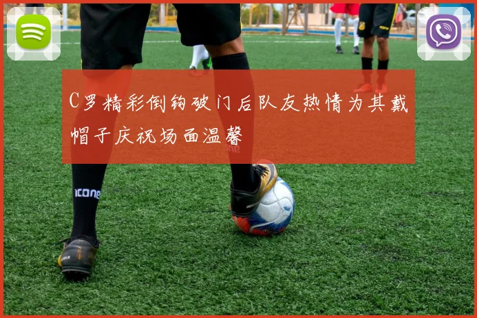 C罗精彩倒钩破门后队友热情为其戴帽子庆祝场面温馨