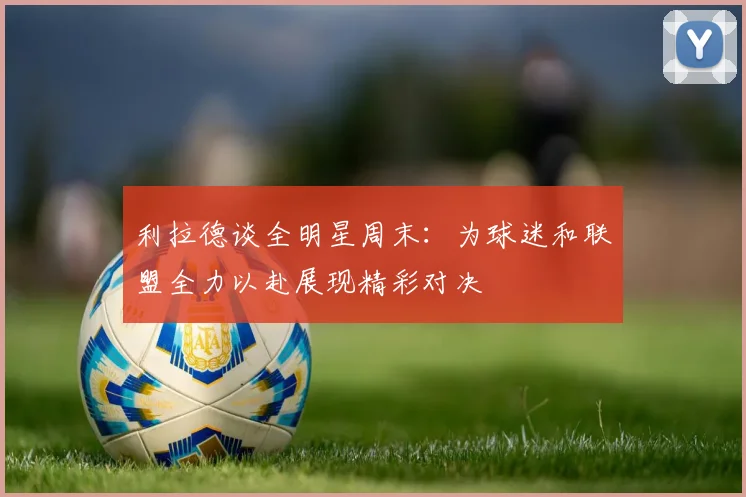 利拉德谈全明星周末：为球迷和联盟全力以赴展现精彩对决