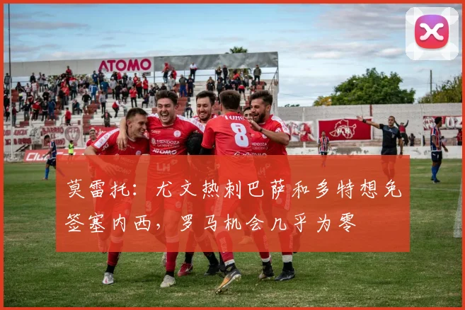 莫雷托：尤文热刺巴萨和多特想免签塞内西，罗马机会几乎为零
