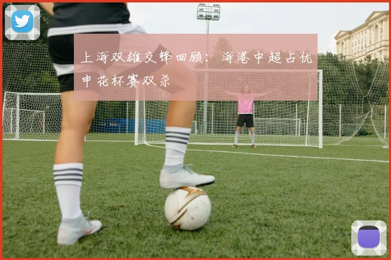 上海双雄交锋回顾：海港中超占优申花杯赛双杀