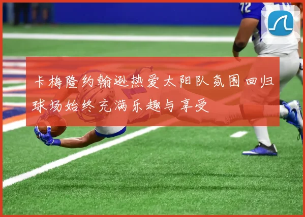 卡梅隆约翰逊热爱太阳队氛围回归球场始终充满乐趣与享受