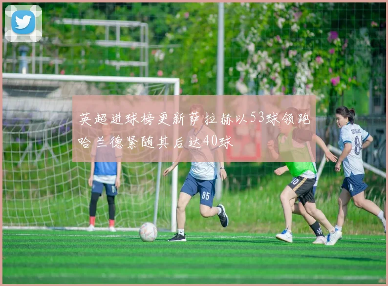 英超进球榜更新萨拉赫以53球领跑哈兰德紧随其后达40球
