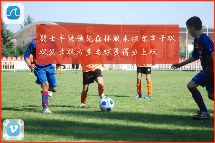 骑士半场领先森林狼米切尔华子双双发力双方多名球员得分上双