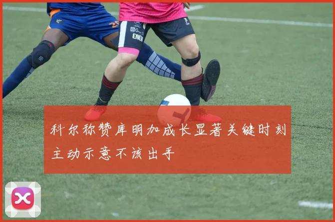 科尔称赞库明加成长显著关键时刻主动示意不该出手