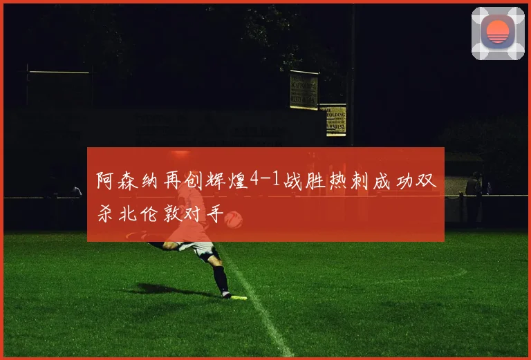 阿森纳再创辉煌4-1战胜热刺成功双杀北伦敦对手