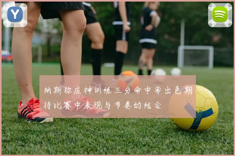 纳斯称庄神训练三分命中率出色期待比赛中表现与节奏的结合