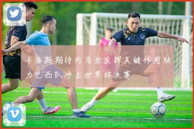 卡洛斯期待内马尔发挥关键作用助力巴西队冲击世界杯决赛