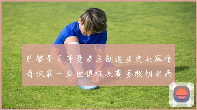 巴黎圣日耳曼差点创造历史七冠传奇仅获一亚世俱杯决赛惨败切尔西