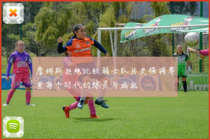 詹姆斯拒绝比较骑士队历史强调尊重每个时代的球员与成就