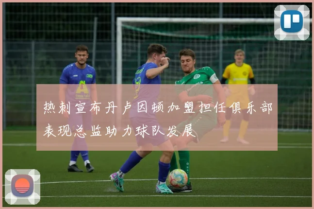 热刺宣布丹卢因顿加盟担任俱乐部表现总监助力球队发展