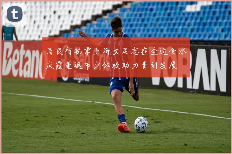 马良行执掌上海女足志在全运会水庆霞重返市少体校助力青训发展