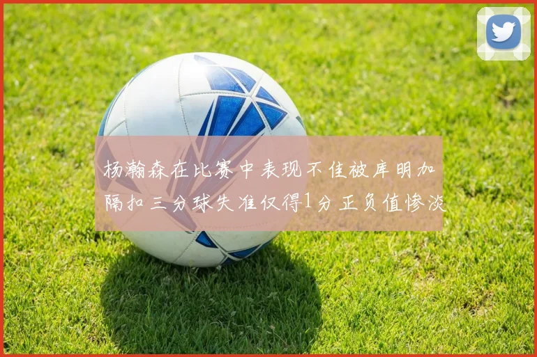 杨瀚森在比赛中表现不佳被库明加隔扣三分球失准仅得1分正负值惨淡11