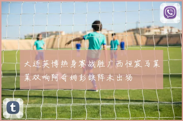 大连英博热身赛战胜广西恒宸马莱莱双响阿奇姆彭缺阵未出场