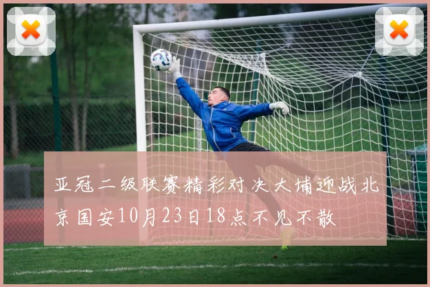 亚冠二级联赛精彩对决大埔迎战北京国安10月23日18点不见不散