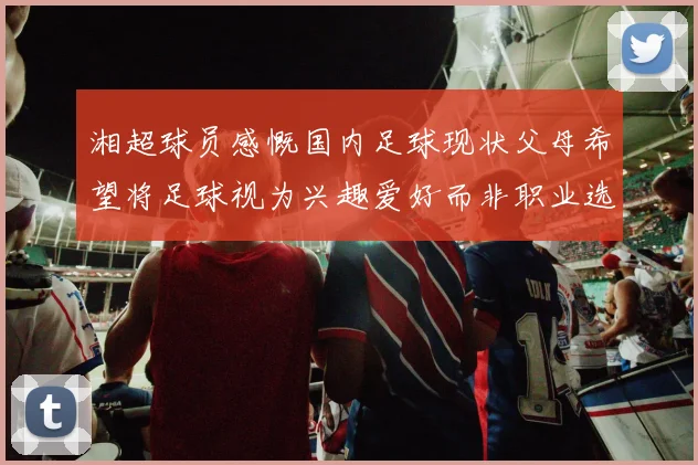 湘超球员感慨国内足球现状父母希望将足球视为兴趣爱好而非职业选择