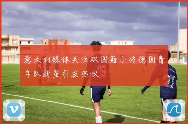 意大利媒体关注双国籍小将德国青年队新星引发热议