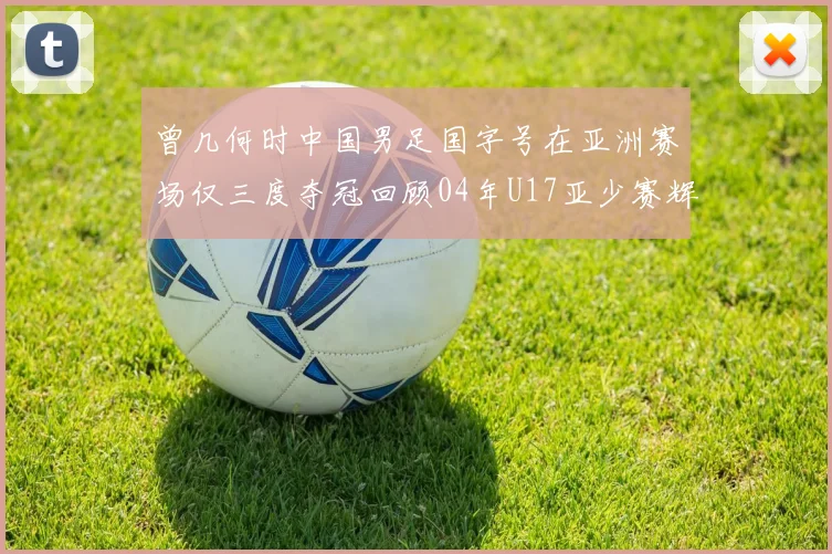 曾几何时中国男足国字号在亚洲赛场仅三度夺冠回顾04年U17亚少赛辉煌时刻
