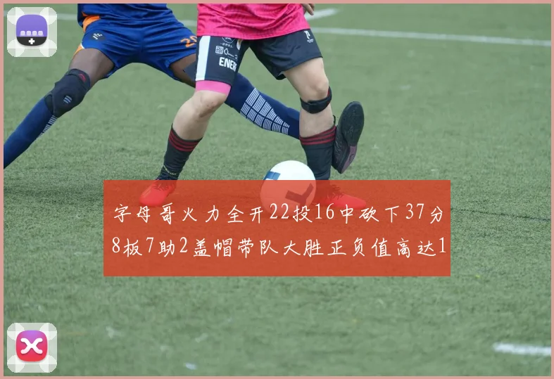 字母哥火力全开22投16中砍下37分8板7助2盖帽带队大胜正负值高达18