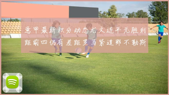 意甲最新积分动态尤文连平无胜利距前四仍有差距罗马紧追那不勒斯争夺欧冠资格