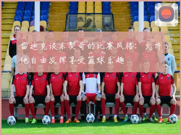 雷迪克谈东契奇的比赛风格：允许他自由发挥享受篮球乐趣