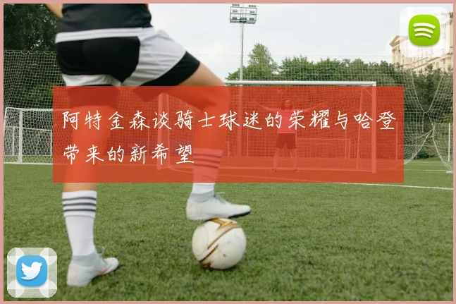 阿特金森谈骑士球迷的荣耀与哈登带来的新希望