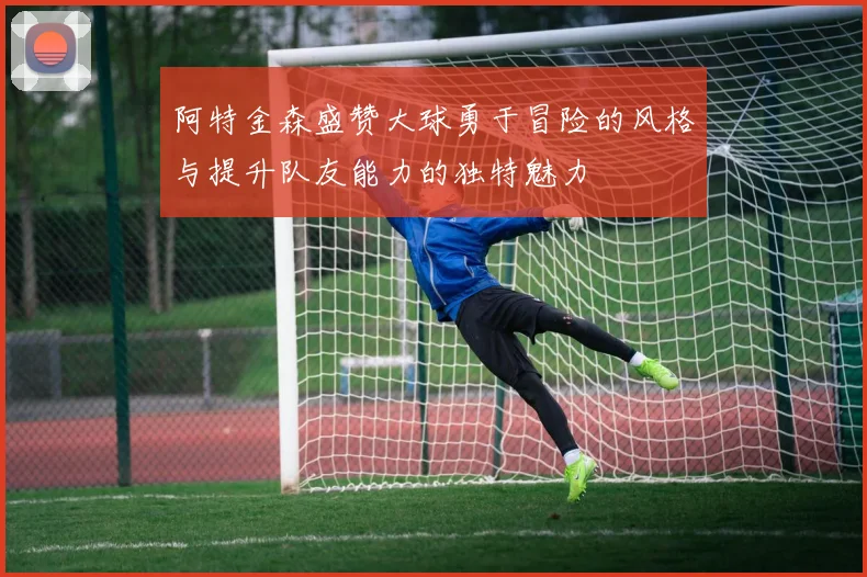 阿特金森盛赞大球勇于冒险的风格与提升队友能力的独特魅力
