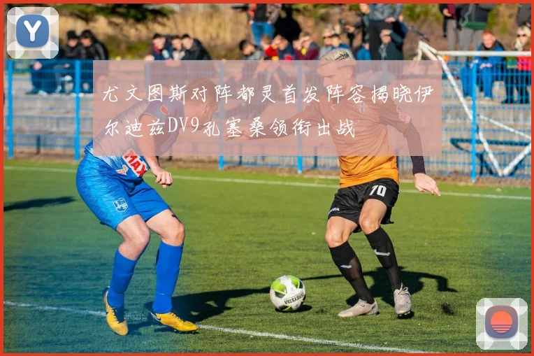 尤文图斯对阵都灵首发阵容揭晓伊尔迪兹DV9孔塞桑领衔出战