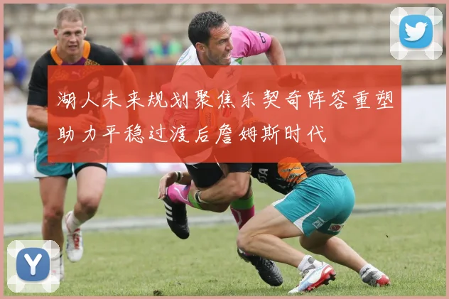 湖人未来规划聚焦东契奇阵容重塑助力平稳过渡后詹姆斯时代