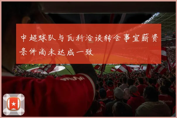 中超球队与瓦科洽谈转会事宜薪资条件尚未达成一致