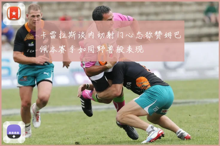 卡雷拉斯谈内切射门心态称赞姆巴佩本赛季如同野兽般表现