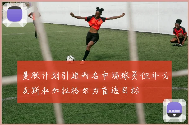 曼联计划引进两名中场球员但非戈麦斯和加拉格尔为首选目标