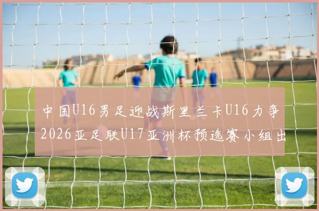 中国U16男足迎战斯里兰卡U16力争2026亚足联U17亚洲杯预选赛小组出线