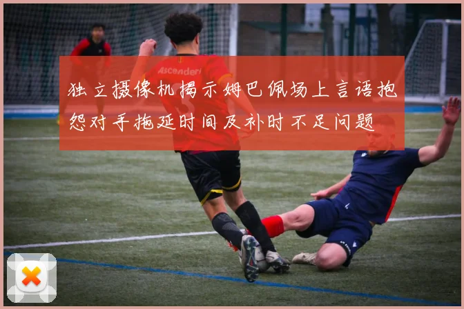 独立摄像机揭示姆巴佩场上言语抱怨对手拖延时间及补时不足问题