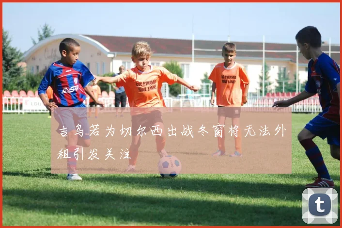 吉乌若为切尔西出战冬窗将无法外租引发关注