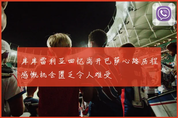 库库雷利亚回忆离开巴萨心路历程感慨机会匮乏令人难受